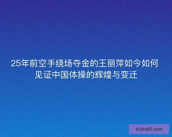 25年前空手绕场夺金的王丽萍如今如何 见证中国体操的辉煌与变迁