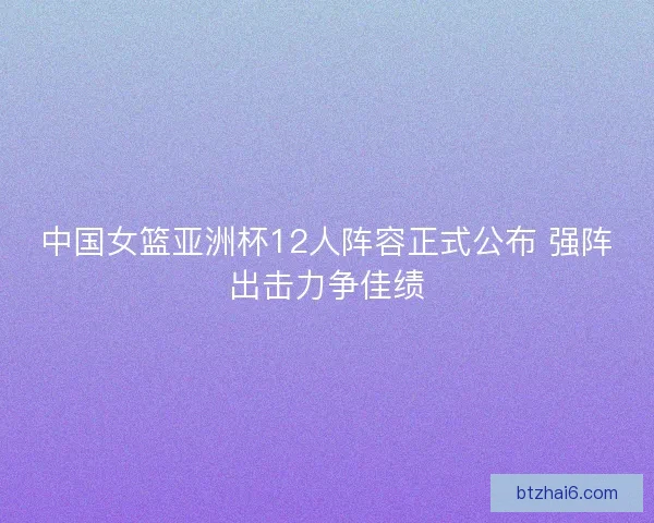 中国女篮亚洲杯12人阵容正式公布 强阵出击力争佳绩