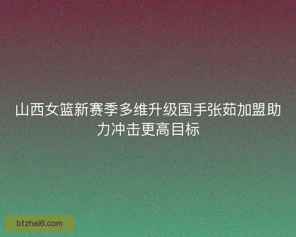 山西女篮新赛季多维升级国手张茹加盟助力冲击更高目标
