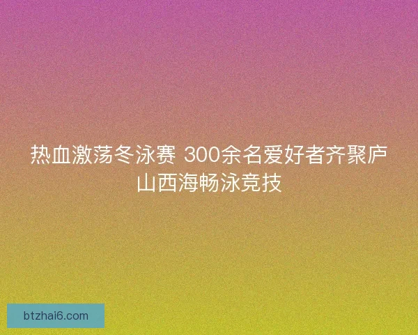 热血激荡冬泳赛 300余名爱好者齐聚庐山西海畅泳竞技
