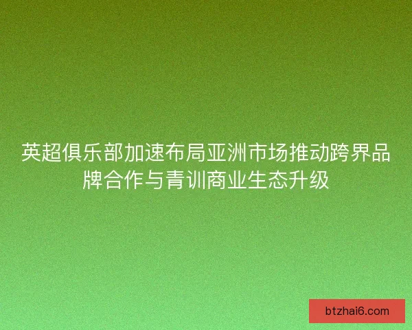 英超俱乐部加速布局亚洲市场推动跨界品牌合作与青训商业生态升级